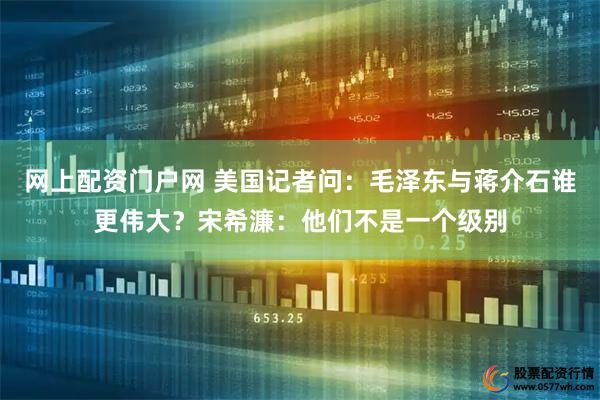 网上配资门户网 美国记者问：毛泽东与蒋介石谁更伟大？宋希濂：他们不是一个级别